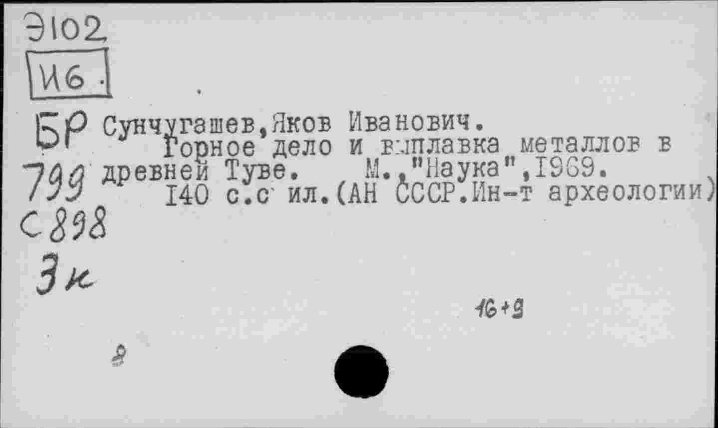 ﻿Э102. — U6 •
KP Сунчугашев.Яков Иванович.
Горное дело и вмплавка металлов в древней Туве. М. ."Наука",1969.
/Уу 140 с.с ил.(АН СССР.Ин-т археологии)
СМ
